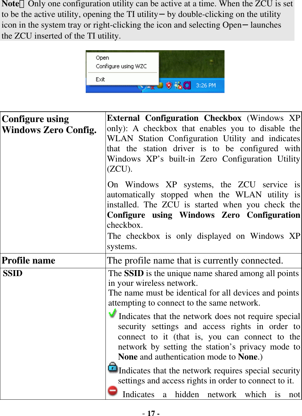  - 17 - Note：Only one configuration utility can be active at a time. When the ZCU is set to be the active utility, opening the TI utility−by double-clicking on the utility icon in the system tray or right-clicking the icon and selecting Open−launches the ZCU inserted of the TI utility.    Configure using Windows Zero Config. External Configuration Checkbox (Windows XP only): A checkbox that enables you to disable the WLAN Station Configuration Utility and indicates that the station driver is to be configured with Windows XP’s built-in Zero Configuration Utility (ZCU). On Windows XP systems, the ZCU service is automatically stopped when the WLAN utility is installed. The ZCU is started when you check the Configure using Windows Zero Configuration checkbox.  The checkbox is only displayed on Windows XP systems. Profile name  The profile name that is currently connected. SSID  The SSID is the unique name shared among all points in your wireless network. The name must be identical for all devices and points attempting to connect to the same network. Indicates that the network does not require special security settings and access rights in order to connect to it (that is, you can connect to the network by setting the station’s privacy mode to None and authentication mode to None.) Indicates that the network requires special security settings and access rights in order to connect to it.Indicates a hidden network which is not 