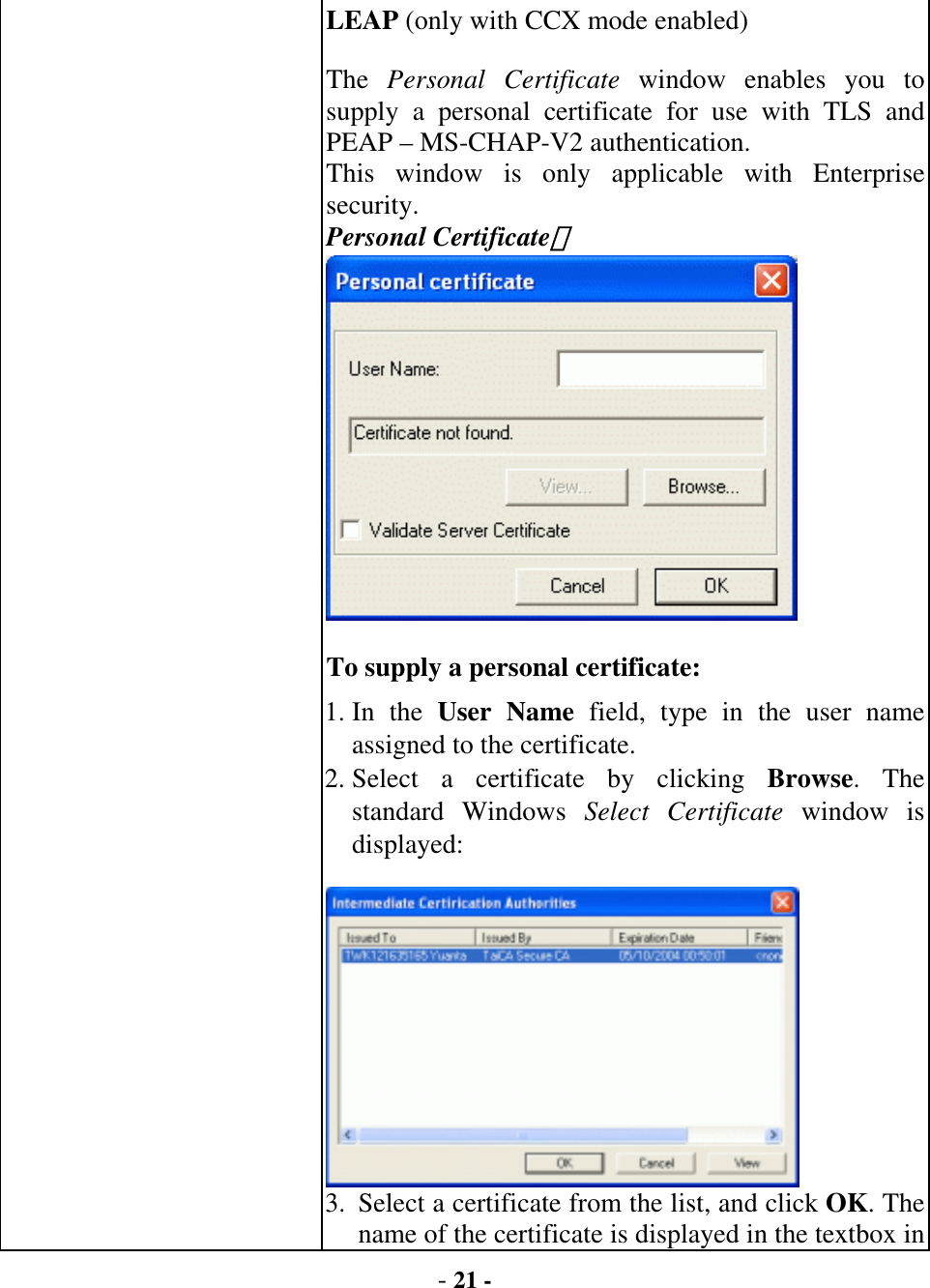  - 21 - LEAP (only with CCX mode enabled)   The  Personal Certificate window enables you to supply a personal certificate for use with TLS and PEAP – MS-CHAP-V2 authentication.   This window is only applicable with Enterprise security. Personal Certificate：   To supply a personal certificate:   1. In  the  User Name field, type in the user name assigned to the certificate.   2. Select a certificate by clicking Browse. The standard Windows Select Certificate window is displayed:   3.  Select a certificate from the list, and click OK. The name of the certificate is displayed in the textbox in 