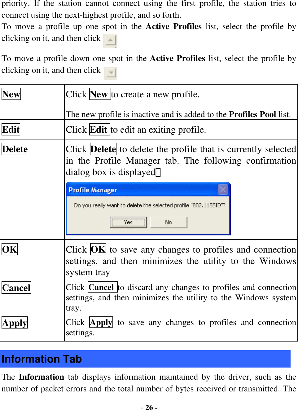  - 26 - priority. If the station cannot connect using the first profile, the station tries to connect using the next-highest profile, and so forth.   To move a profile up one spot in the Active Profiles list, select the profile by clicking on it, and then click   To move a profile down one spot in the Active Profiles list, select the profile by clicking on it, and then click   New  Click New to create a new profile. The new profile is inactive and is added to the Profiles Pool list. Edit  Click Edit to edit an exiting profile. Delete  Click Delete to delete the profile that is currently selected in the Profile Manager tab. The following confirmation dialog box is displayed：  OK  Click OK to save any changes to profiles and connection settings, and then minimizes the utility to the Windows system tray Cancel  Click  Cancel to discard any changes to profiles and connection settings, and then minimizes the utility to the Windows system tray. Apply  Click  Apply  to save any changes to profiles and connection settings. Information Tab The  Information  tab displays information maintained by the driver, such as the number of packet errors and the total number of bytes received or transmitted. The 