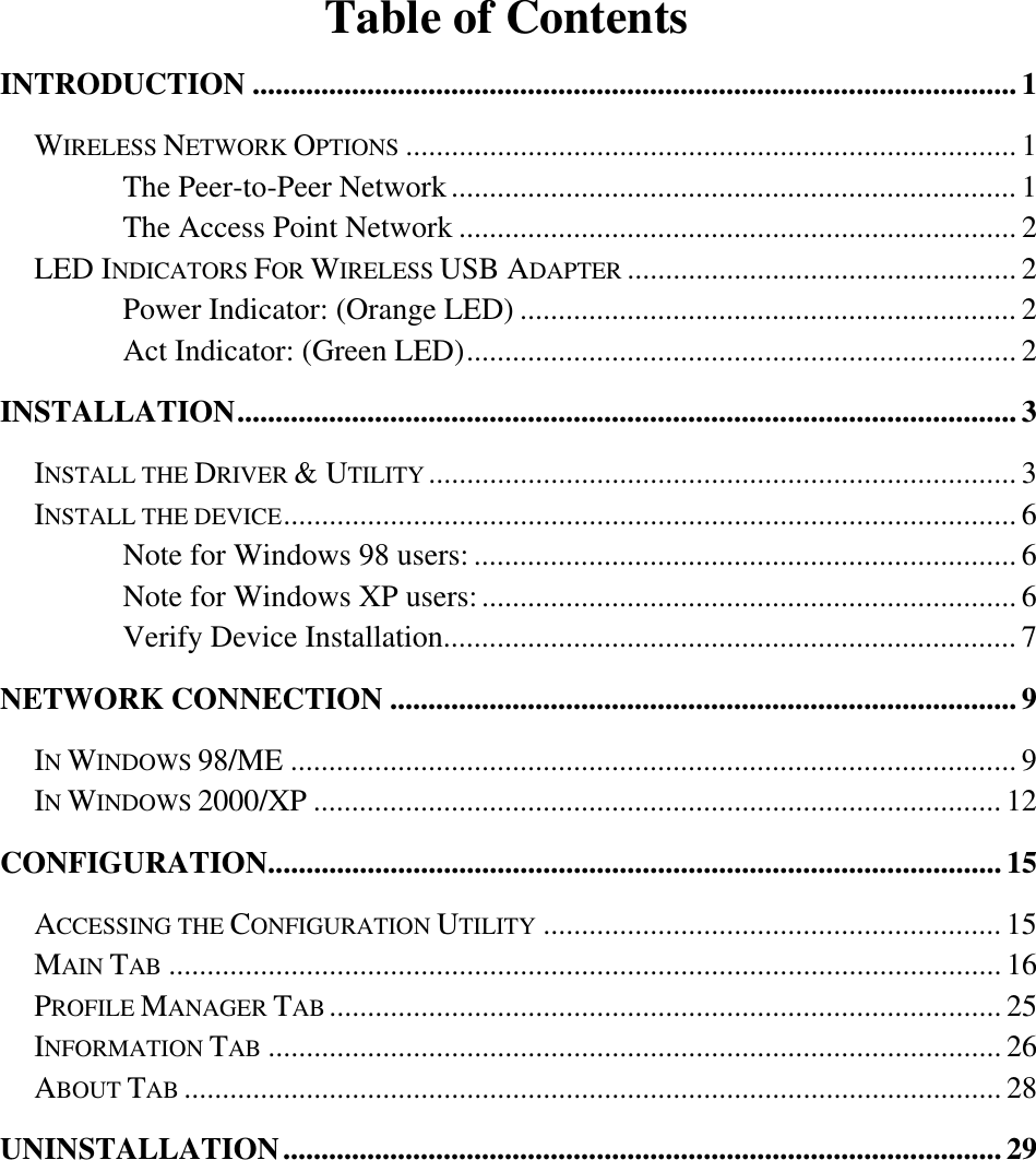    Table of Contents INTRODUCTION .................................................................................................... 1 WIRELESS NETWORK OPTIONS ................................................................................ 1 The Peer-to-Peer Network.......................................................................... 1 The Access Point Network ......................................................................... 2 LED INDICATORS FOR WIRELESS USB ADAPTER ................................................... 2 Power Indicator: (Orange LED) ................................................................. 2 Act Indicator: (Green LED)........................................................................ 2 INSTALLATION...................................................................................................... 3 INSTALL THE DRIVER &amp; UTILITY ............................................................................. 3 INSTALL THE DEVICE................................................................................................ 6 Note for Windows 98 users: ....................................................................... 6 Note for Windows XP users:...................................................................... 6 Verify Device Installation........................................................................... 7 NETWORK CONNECTION ..................................................................................9 IN WINDOWS 98/ME ............................................................................................... 9 IN WINDOWS 2000/XP .......................................................................................... 12 CONFIGURATION................................................................................................ 15 ACCESSING THE CONFIGURATION UTILITY ............................................................ 15 MAIN TAB ............................................................................................................. 16 PROFILE MANAGER TAB ........................................................................................ 25 INFORMATION TAB ................................................................................................ 26 ABOUT TAB ........................................................................................................... 28 UNINSTALLATION..............................................................................................29 