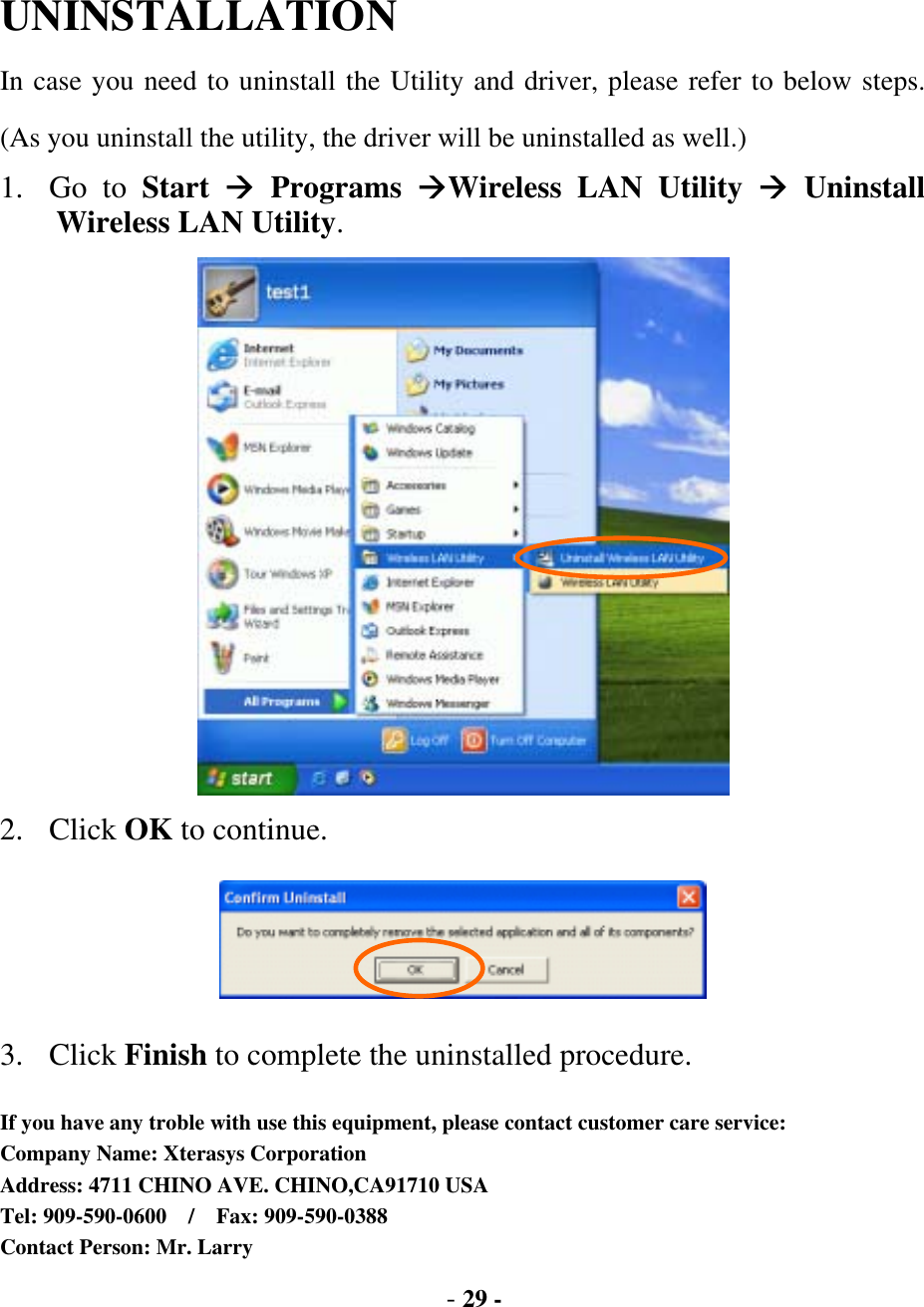  - 29 - UNINSTALLATION In case you need to uninstall the Utility and driver, please refer to below steps. (As you uninstall the utility, the driver will be uninstalled as well.) 1. Go to Start   Programs Wireless LAN Utility  Uninstall Wireless LAN Utility.  2. Click OK to continue.  3. Click Finish to complete the uninstalled procedure.  If you have any troble with use this equipment, please contact customer care service: Company Name: Xterasys Corporation Address: 4711 CHINO AVE. CHINO,CA91710 USA Tel: 909-590-0600  /  Fax: 909-590-0388 Contact Person: Mr. Larry 