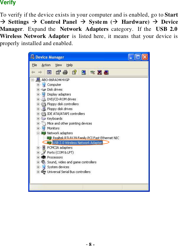  - 8 - Verify To verify if the device exists in your computer and is enabled, go to Start à Settings à Control Panel à System (à Hardware) à Device Manager.  Expand the  Network Adapters category.  If the  USB 2.0 Wireless Network Adapter is  listed here, it means that your device is properly installed and enabled.  