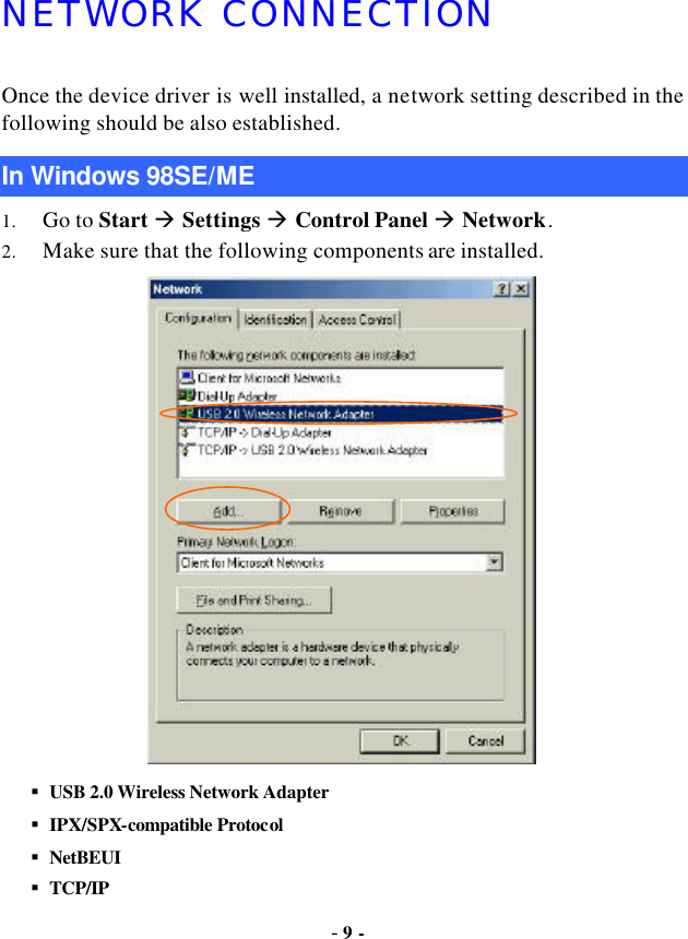  - 9 - NETWORK CONNECTION Once the device driver is well installed, a network setting described in the following should be also established. In Windows 98SE/ME 1. Go to Start à Settings à Control Panel à Network. 2. Make sure that the following components are installed.  § USB 2.0 Wireless Network Adapter   § IPX/SPX-compatible Protocol § NetBEUI § TCP/IP 