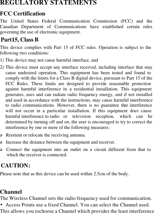  REGULATORY STATEMENTS FCC Certification The United States Federal Communication Commission (FCC) and the Canadian Department of Communications have established certain rules governing the use of electronic equipment. Part15, Class B This device complies with Part 15 of FCC rules. Operation is subject to the following two conditions: 1) This device may not cause harmful interface, and 2) This device must accept any interface received, including interface that may cause undesired operation. This equipment has been tested and found to comply with the limits for a Class B digital device, pursuant to Part 15 of the FCC Rules. These limits are designed to provide reasonable protection against harmful interference in a residential installation. This equipment generates, uses and can radiate radio frequency energy, and if not installed and used in accordance with the instructions, may cause harmful interference to radio communications. However, there is no guarantee that interference will not occur in a particular installation. If this equipment does cause harmful interference to radio   or television reception, which can be determined by turning off and on, the user is encouraged to try to correct the interference by one or more of the following measures: w Reorient or relocate the receiving antenna. w Increase the distance between the equipment and receiver. w Connect the equipment into an outlet on a circuit different from that to which the receiver is connected. CAUTION: Please note that as this device can be used within 2.5cm of the body.   Channel The Wireless Channel sets the radio frequency used for communication. •Access Points use a fixed Channel. You can select the Channel used. This allows you tochoose a Channel which provides the least interference 