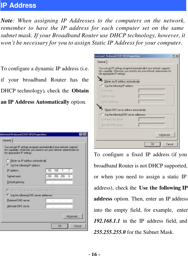  - 16 - IP Address Note: When assigning IP Addresses to the computers on the network, remember to have the IP address for each computer set on the same subnet mask. If your Broadband Router use DHCP technology, however, it won’t be necessary for you to assign Static IP Address for your computer.  To configure a dynamic IP address (i.e. if your broadband Router has the DHCP technology), check the  Obtain an IP Address Automatically option.   To configure a fixed IP address (if you broadband Router is not DHCP supported, or when you need to assign a static IP address), check the  Use the following IP address option. Then, enter an IP address into the empty field, for example, enter 192.168.1.1  in the IP address field, and 255.255.255.0 for the Subnet Mask. 