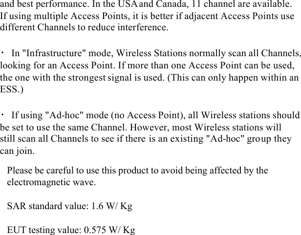  and best performance. In the USAand Canada, 11 channel are available. If using multiple Access Points, it is better if adjacent Access Points use different Channels to reduce interference.  • In &quot;Infrastructure&quot; mode, Wireless Stations normally scan all Channels, looking for an Access Point. If more than one Access Point can be used, the one with the strongest signal is used. (This can only happen within an ESS.)  • If using &quot;Ad-hoc&quot; mode (no Access Point), all Wireless stations should be set to use the same Channel. However, most Wireless stations will still scan all Channels to see if there is an existing &quot;Ad-hoc&quot; group they can join.  Please be careful to use this product to avoid being affected by the electromagnetic wave.SAR standard value: 1.6 W/ KgEUT testing value: 0.575 W/ Kg