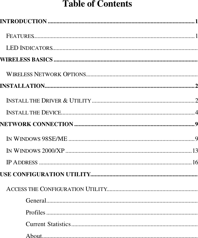   Table of Contents INTRODUCTION ....................................................................................................1 FEATURES..............................................................................................................1 LED INDICATORS................................................................................................... WIRELESS BASICS .................................................................................................. WIRELESS NETWORK OPTIONS............................................................................ INSTALLATION......................................................................................................2 INSTALL THE DRIVER &amp; UTILITY......................................................................2 INSTALL THE DEVICE...........................................................................................4 NETWORK CONNECTION ..................................................................................9 IN WINDOWS 98SE/ME ......................................................................................9 IN WINDOWS 2000/XP ......................................................................................13 IP ADDRESS ........................................................................................................16 USE CONFIGURATION UTILITY......................................................................... ACCESS THE CONFIGURATION UTILITY.............................................................. General....................................................................................................... Profiles ....................................................................................................... Current Statistics...................................................................................... About.......................................................................................................... 