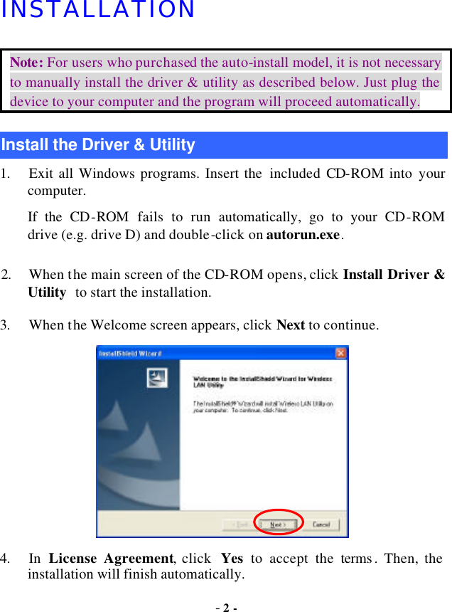  - 2 - INSTALLATION Note: For users who purchased the auto-install model, it is not necessary to manually install the driver &amp; utility as described below. Just plug the device to your computer and the program will proceed automatically. Install the Driver &amp; Utility 1. Exit all Windows programs. Insert the  included CD-ROM into your computer.     If the CD-ROM  fails to run  automatically, go to your CD-ROM   drive (e.g. drive D) and double-click on autorun.exe. 2. When the main screen of the CD-ROM opens, click Install Driver &amp; Utility to start the installation. 3. When the Welcome screen appears, click Next to continue.  4. In  License Agreement, click  Yes to accept the terms . Then, the installation will finish automatically. 