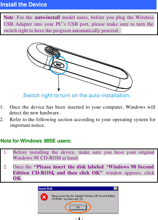  - 4 -  Install the Device Note: For the  auto-install model users, before you plug the Wireless USB Adapter into your PC’s USB port, please make sure to turn the switch right to have the program automatically proceed.   Switch right to turn on the auto-installation.  1. Once the device has been inserted to your computer, Windows will detect the new hardware. 2. Refer to the following section according to your operating system for important notice. Note for Windows 98SE users: 1. Before installing the device, make sure you have your  original Windows 98 CD-ROM at hand. 2. Once the  “Please insert  the disk labeled  ‘Windows 98 Second Edition CD-ROM, and  then click OK” window  appears,  click OK.  