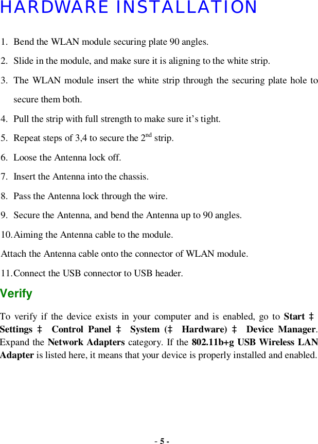  - 5 - HARDWARE INSTALLATION 1. Bend the WLAN module securing plate 90 angles. 2. Slide in the module, and make sure it is aligning to the white strip. 3. The WLAN module insert the white strip through the securing plate hole to secure them both. 4. Pull the strip with full strength to make sure it’s tight. 5. Repeat steps of 3,4 to secure the 2nd strip. 6. Loose the Antenna lock off. 7. Insert the Antenna into the chassis. 8. Pass the Antenna lock through the wire. 9. Secure the Antenna, and bend the Antenna up to 90 angles. 10. Aiming the Antenna cable to the module. Attach the Antenna cable onto the connector of WLAN module. 11. Connect the USB connector to USB header.  Verify To verify if the device exists in your computer and is enabled, go to  Start à Settings  à Control Panel  à System (à Hardware) à Device Manager. Expand the Network Adapters category. If the 802.11b+g USB Wireless LAN Adapter is listed here, it means that your device is properly installed and enabled.  