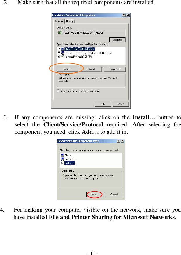  - 11 -  2.   Make sure that all the required components are installed.   3.  If any components are missing, click on the  Install… button to select the  Client/Service/Protocol required. After selecting the component you need, click Add… to add it in.  4.   For making your computer visible on the network, make sure you have installed File and Printer Sharing for Microsoft Networks. 