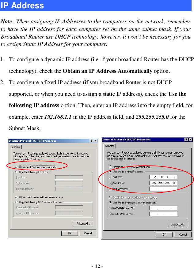  - 12 - IP Address Note: When assigning IP Addresses to the computers on the network, remember to have the IP address for each computer set on the same subnet mask. If your Broadband Router use DHCP technology, however, it won’t be necessary for you to assign Static IP Address for your computer. 1. To configure a dynamic IP address (i.e. if your broadband Router has the DHCP technology), check the Obtain an IP Address Automatically option. 2. To configure a fixed IP address (if you broadband Router is not DHCP supported, or when you need to assign a static IP address), check the Use the following IP address option. Then, enter an IP address into the empty field, for example, enter 192.168.1.1 in the IP address field, and 255.255.255.0 for the Subnet Mask. 