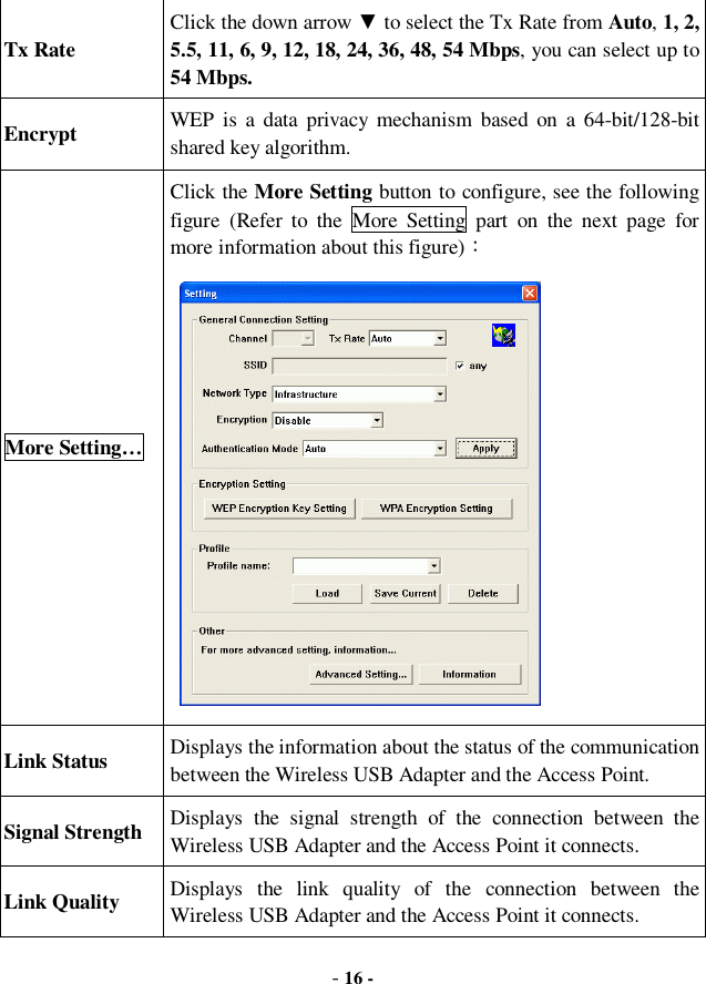  - 16 - Tx Rate Click the down arrow ▼ to select the Tx Rate from Auto, 1, 2, 5.5, 11, 6, 9, 12, 18, 24, 36, 48, 54 Mbps, you can select up to 54 Mbps. Encrypt  WEP is a data privacy mechanism based on a 64-bit/128-bit shared key algorithm.  More Setting… Click the More Setting button to configure, see the following figure (Refer to the More Setting part on the next page for more information about this figure)：            Link Status  Displays the information about the status of the communication between the Wireless USB Adapter and the Access Point. Signal Strength  Displays the signal strength of the connection between the Wireless USB Adapter and the Access Point it connects. Link Quality  Displays the link quality of the connection between the Wireless USB Adapter and the Access Point it connects. 