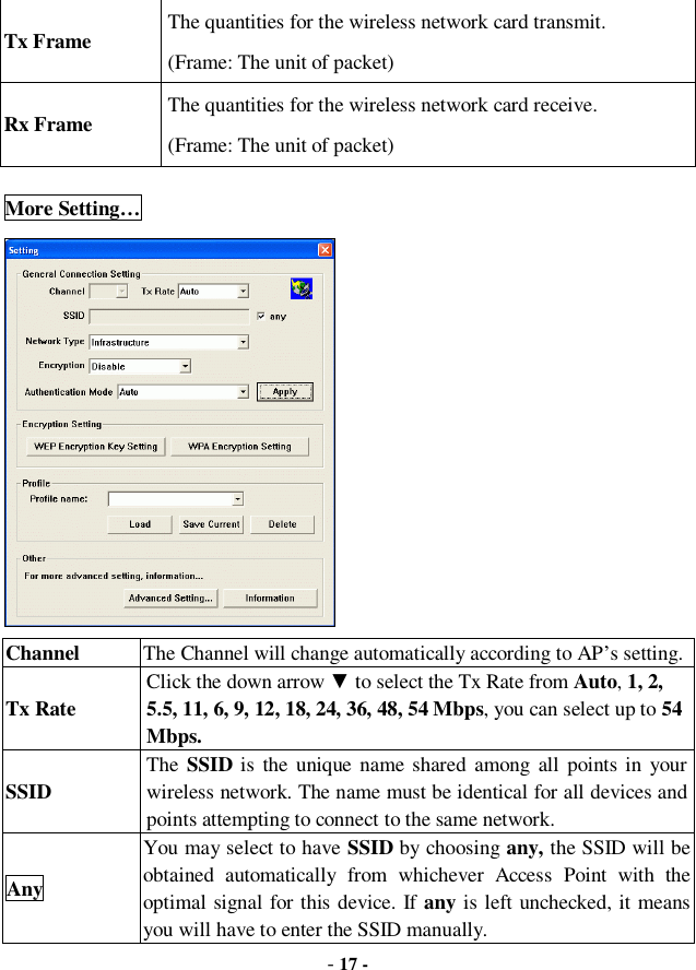  - 17 - Tx Frame  The quantities for the wireless network card transmit. (Frame: The unit of packet) Rx Frame  The quantities for the wireless network card receive. (Frame: The unit of packet) More Setting…  Channel  The Channel will change automatically according to AP’s setting. Tx Rate Click the down arrow ▼ to select the Tx Rate from Auto, 1, 2, 5.5, 11, 6, 9, 12, 18, 24, 36, 48, 54 Mbps, you can select up to 54 Mbps.  SSID The  SSID is the unique name shared among all points in your wireless network. The name must be identical for all devices and points attempting to connect to the same network. Any You may select to have SSID by choosing any, the SSID will be obtained automatically from whichever Access Point with the optimal signal for this device. If any is left unchecked, it means you will have to enter the SSID manually.  