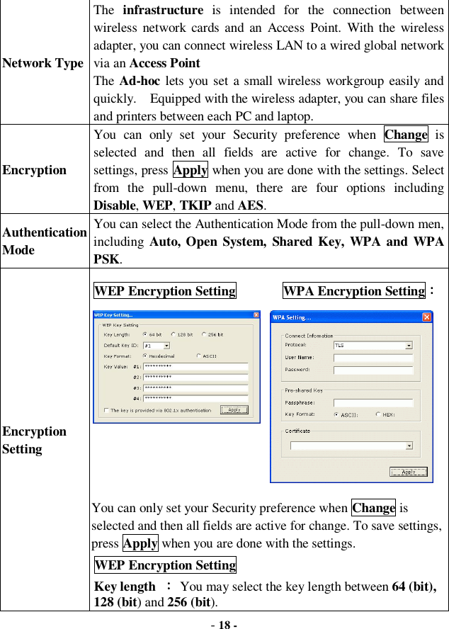  - 18 - Network Type The  infrastructure is intended for the connection between wireless network cards and an Access Point. With the wireless adapter, you can connect wireless LAN to a wired global network via an Access Point The Ad-hoc lets you set a small wireless workgroup easily and quickly.  Equipped with the wireless adapter, you can share files and printers between each PC and laptop. Encryption You can only set your Security preference when  Change is selected and then all fields are active for change. To save settings, press Apply when you are done with the settings. Select from the pull-down menu, there are four options including Disable, WEP, TKIP and AES. Authentication Mode You can select the Authentication Mode from the pull-down men, including Auto, Open System, Shared Key, WPA and WPA PSK. Encryption Setting WEP Encryption Setting       WPA Encryption Setting：           You can only set your Security preference when Change is selected and then all fields are active for change. To save settings, press Apply when you are done with the settings.  WEP Encryption Setting Key length  ： You may select the key length between 64 (bit), 128 (bit) and 256 (bit).  