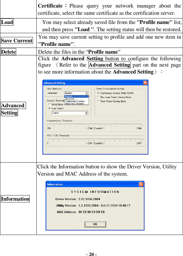  - 20 - Certificate：Please query your network manager about the certificate, select the same certificate as the certification server. Load  You may select already saved file from the &quot;Profile name&quot; list, and then press &quot;Load &quot;. The setting status will then be restored. Save Current You may save current setting to profile and add one new item in &quot;Profile name&quot;. Delete  Delete the files in the “Profile name” Advanced Setting Click the  Advanced Setting button to configure the following figure  （Refer to the  Advanced Setting part on the next page  to see more information about the Advanced Setting）：             Information Click the Information button to show the Driver Version, Utility Version and MAC Address of the system.          