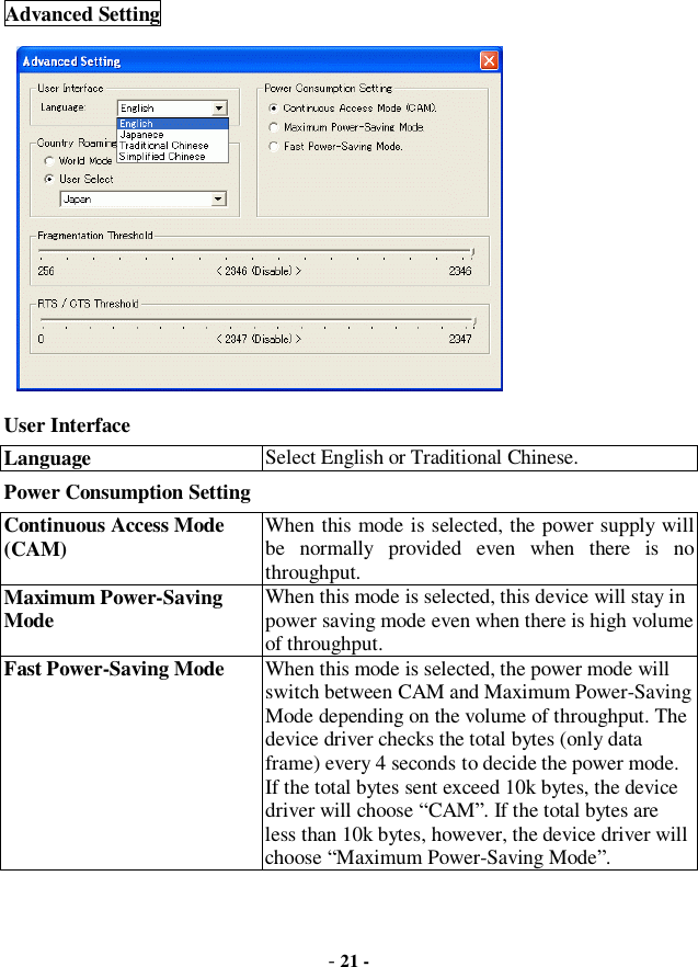  - 21 - Advanced Setting          User Interface Language  Select English or Traditional Chinese. Power Consumption Setting Continuous Access Mode (CAM) When this mode is selected, the power supply will be normally provided even when there is no throughput. Maximum Power-Saving Mode  When this mode is selected, this device will stay in power saving mode even when there is high volume of throughput. Fast Power-Saving Mode  When this mode is selected, the power mode will switch between CAM and Maximum Power-Saving Mode depending on the volume of throughput. The device driver checks the total bytes (only data frame) every 4 seconds to decide the power mode. If the total bytes sent exceed 10k bytes, the device driver will choose “CAM”. If the total bytes are less than 10k bytes, however, the device driver will choose “Maximum Power-Saving Mode”.     