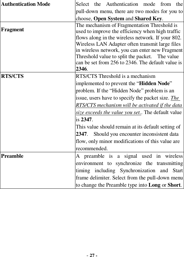  - 27 - Authentication Mode Select the Authentication mode from the pull-down menu, there are two modes for you to choose, Open System and Shared Key. Fragment  The mechanism of Fragmentation Threshold is used to improve the efficiency when high traffic flows along in the wireless network. If your 802. Wireless LAN Adapter often transmit large files in wireless network, you can enter new Fragment Threshold value to split the packet.  The value can be set from 256 to 2346. The default value is 2346. RTS/CTS  RTS/CTS Threshold is a mechanism implemented to prevent the “Hidden Node” problem. If the “Hidden Node” problem is an issue, users have to specify the packet size. The RTS/CTS mechanism will be activated if the data size exceeds the value you set.. The default value is 2347.  This value should remain at its default setting of 2347.  Should you encounter inconsistent data flow, only minor modifications of this value are recommended. Preamble A preamble is a signal used in wireless environment to synchronize the transmitting timing including Synchronization and Start frame delimiter. Select from the pull-down menu to change the Preamble type into Long or Short. 