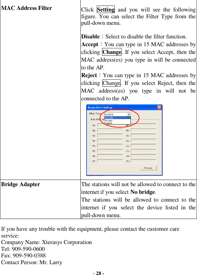  - 28 - MAC Address Filter  Click  Setting and you will see the following figure. You can select the Filter Type from the pull-down menu. Disable：Select to disable the filter function. Accept：You can type in 15 MAC addresses by clicking  Change. If you select Accept, then the MAC address(es) you type in will be connected to the AP. Reject：You can type in 15 MAC addresses by clicking Change. If you select Reject, then the MAC address(es) you type in will not be connected to the AP.       Bridge Adapter The stations will not be allowed to connect to the internet if you select No bridge.  The stations will be allowed to connect to the internet if you select the device listed in the pull-down menu.  If you have any trouble with the equipment, please contact the customer care service:  Company Name: Xterasys Corporation Tel: 909-590-0600 Fax: 909-590-0388 Contact Person: Mr. Larry 