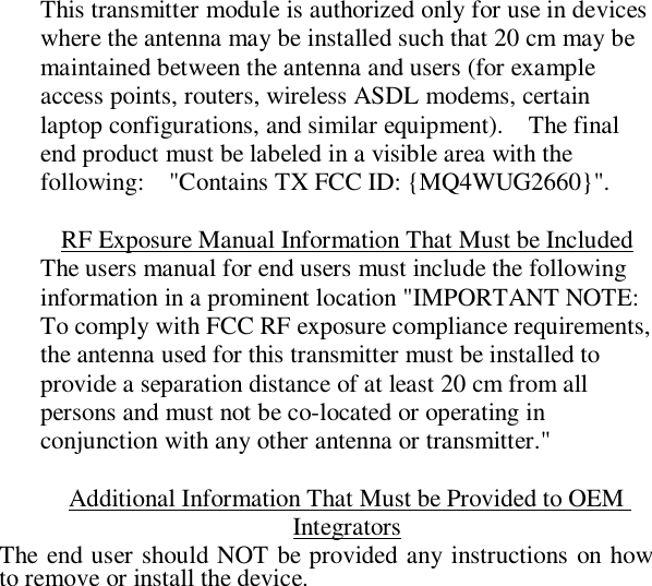  This transmitter module is authorized only for use in devices where the antenna may be installed such that 20 cm may be maintained between the antenna and users (for example access points, routers, wireless ASDL modems, certain laptop configurations, and similar equipment).  The final end product must be labeled in a visible area with the following:  &quot;Contains TX FCC ID: {MQ4WUG2660}&quot;.    RF Exposure Manual Information That Must be Included The users manual for end users must include the following information in a prominent location &quot;IMPORTANT NOTE:  To comply with FCC RF exposure compliance requirements, the antenna used for this transmitter must be installed to provide a separation distance of at least 20 cm from all persons and must not be co-located or operating in conjunction with any other antenna or transmitter.&quot;  Additional Information That Must be Provided to OEM Integrators The end user should NOT be provided any instructions on how to remove or install the device.   