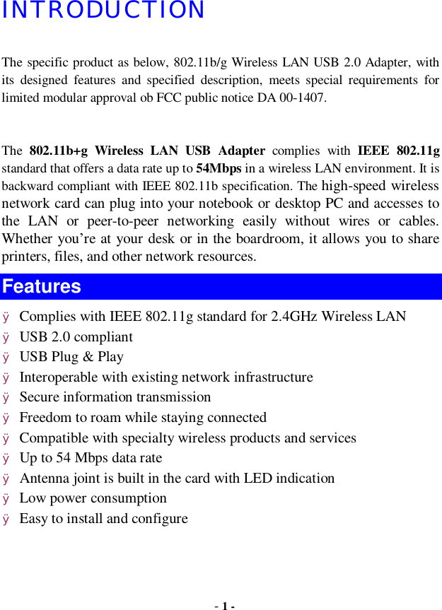  - 1 - INTRODUCTION The specific product as below, 802.11b/g Wireless LAN USB 2.0 Adapter, with its designed features and specified description, meets special requirements for limited modular approval ob FCC public notice DA 00-1407.  The  802.11b+g Wireless LAN USB Adapter complies with  IEEE 802.11g standard that offers a data rate up to 54Mbps in a wireless LAN environment. It is backward compliant with IEEE 802.11b specification. The high-speed wireless network card can plug into your notebook or desktop PC and accesses to the LAN or peer-to-peer networking easily without wires or cables. Whether you’re at your desk or in the boardroom, it allows you to share printers, files, and other network resources. Features Ø Complies with IEEE 802.11g standard for 2.4GHz Wireless LAN Ø USB 2.0 compliant Ø USB Plug &amp; Play Ø Interoperable with existing network infrastructure Ø Secure information transmission Ø Freedom to roam while staying connected Ø Compatible with specialty wireless products and services Ø Up to 54 Mbps data rate Ø Antenna joint is built in the card with LED indication Ø Low power consumption Ø Easy to install and configure 