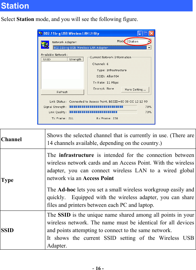  - 16 - Station Select Station mode, and you will see the following figure.  Channel  Shows the selected channel that is currently in use. (There are 14 channels available, depending on the country.) Type The  infrastructure is intended for the connection between wireless network cards and an Access Point. With the wireless adapter, you can connect wireless LAN to a wired global network via an Access Point The Ad-hoc lets you set a small wireless workgroup easily and quickly.  Equipped with the wireless adapter, you can share files and printers between each PC and laptop. SSID The SSID is the unique name shared among all points in your wireless network. The name must be identical for all devices and points attempting to connect to the same network. It shows the current SSID setting of the Wireless USB Adapter. 