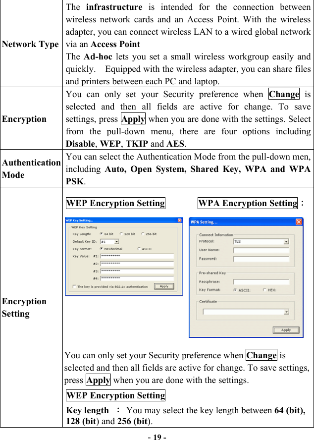  - 19 - Network Type The  infrastructure is intended for the connection between wireless network cards and an Access Point. With the wireless adapter, you can connect wireless LAN to a wired global network via an Access Point The  Ad-hoc lets you set a small wireless workgroup easily and quickly.    Equipped with the wireless adapter, you can share files and printers between each PC and laptop. Encryption You can only set your Security preference when Change is selected and then all fields are active for change. To save settings, press Apply when you are done with the settings. Select from the pull-down menu, there are four options including Disable, WEP, TKIP and AES. Authentication Mode You can select the Authentication Mode from the pull-down men, including Auto, Open System, Shared Key, WPA and WPA PSK. Encryption Setting WEP Encryption Setting       WPA Encryption Setting：           You can only set your Security preference when Change is selected and then all fields are active for change. To save settings, press Apply when you are done with the settings.   WEP Encryption Setting Key length  ： You may select the key length between 64 (bit), 128 (bit) and 256 (bit).  