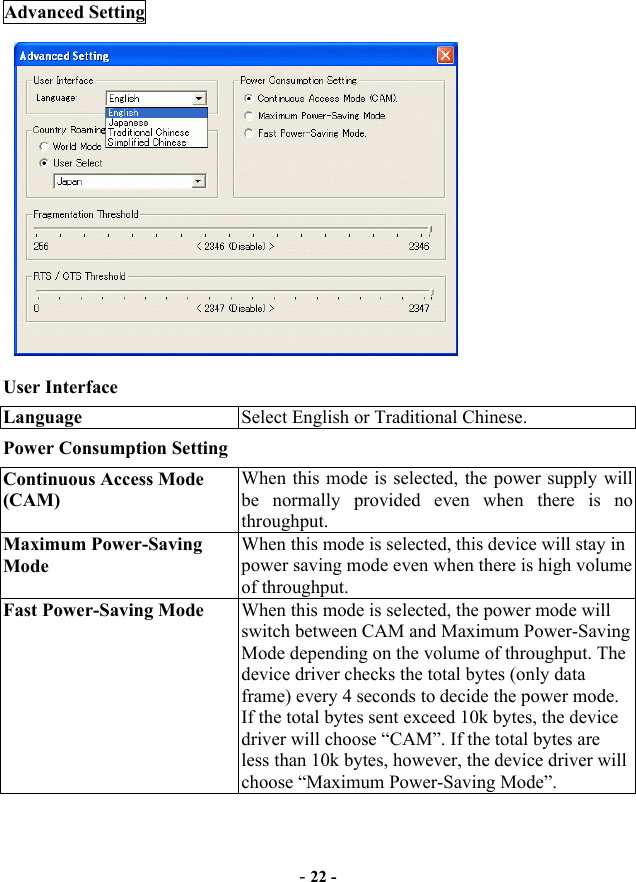  - 22 - Advanced Setting          User Interface Language  Select English or Traditional Chinese. Power Consumption Setting Continuous Access Mode (CAM) When this mode is selected, the power supply will be normally provided even when there is no throughput. Maximum Power-Saving Mode When this mode is selected, this device will stay in power saving mode even when there is high volume of throughput. Fast Power-Saving Mode  When this mode is selected, the power mode will switch between CAM and Maximum Power-Saving Mode depending on the volume of throughput. The device driver checks the total bytes (only data frame) every 4 seconds to decide the power mode. If the total bytes sent exceed 10k bytes, the device driver will choose “CAM”. If the total bytes are less than 10k bytes, however, the device driver will choose “Maximum Power-Saving Mode”.     