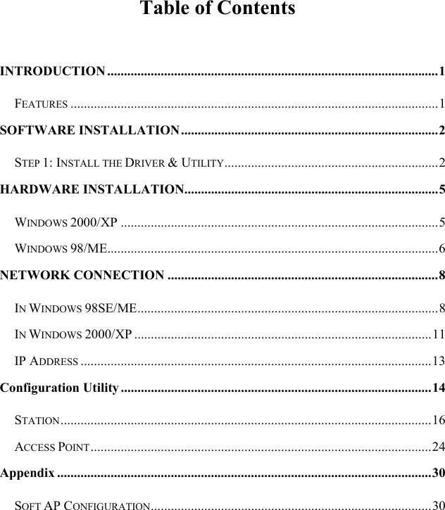  Table of Contents  INTRODUCTION ...................................................................................................1 FEATURES ..............................................................................................................1 SOFTWARE INSTALLATION.............................................................................2 STEP 1: INSTALL THE DRIVER &amp; UTILITY................................................................2 HARDWARE INSTALLATION............................................................................5 WINDOWS 2000/XP ...............................................................................................5 WINDOWS 98/ME...................................................................................................6 NETWORK CONNECTION .................................................................................8 IN WINDOWS 98SE/ME..........................................................................................8 IN WINDOWS 2000/XP .........................................................................................11 IP ADDRESS .........................................................................................................13 Configuration Utility.............................................................................................14 STATION...............................................................................................................16 ACCESS POINT......................................................................................................24 Appendix ................................................................................................................30 SOFT AP CONFIGURATION....................................................................................30 