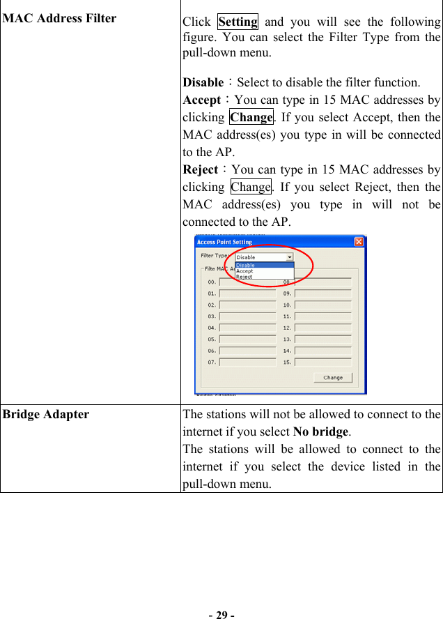  MAC Address Filter  Click  Setting  and you will see the following figure. You can select the Filter Type from the pull-down menu. Disable：Select to disable the filter function. Accept：You can type in 15 MAC addresses by clicking  Change. If you select Accept, then the MAC address(es) you type in will be connected to the AP. Reject：You can type in 15 MAC addresses by clicking Change. If you select Reject, then the MAC address(es) you type in will not be connected to the AP.       Bridge Adapter  The stations will not be allowed to connect to the internet if you select No bridge.  The stations will be allowed to connect to the internet if you select the device listed in the pull-down menu. - 29 - 