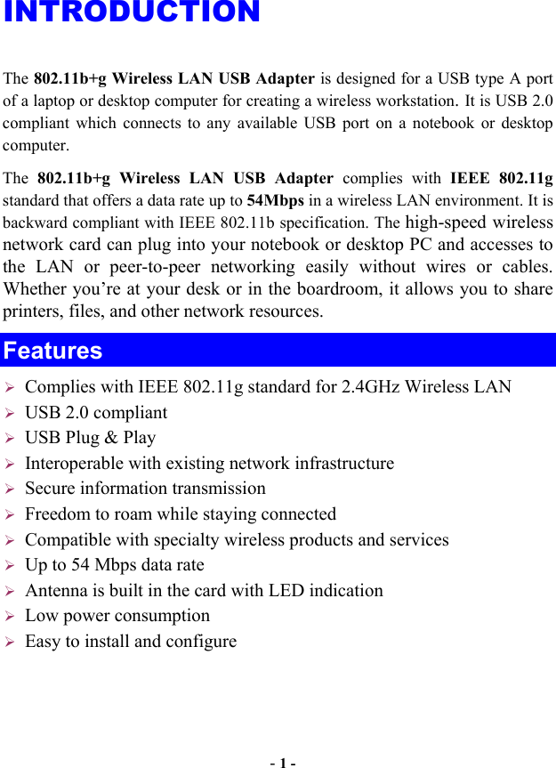  - 1 - INTRODUCTION The 802.11b+g Wireless LAN USB Adapter is designed for a USB type A port of a laptop or desktop computer for creating a wireless workstation. It is USB 2.0 compliant which connects to any available USB port on a notebook or desktop computer.  The  802.11b+g Wireless LAN USB Adapter complies with IEEE 802.11g standard that offers a data rate up to 54Mbps in a wireless LAN environment. It is backward compliant with IEEE 802.11b specification. The high-speed wireless network card can plug into your notebook or desktop PC and accesses to the LAN or peer-to-peer networking easily without wires or cables. Whether you’re at your desk or in the boardroom, it allows you to share printers, files, and other network resources. Features            Complies with IEEE 802.11g standard for 2.4GHz Wireless LAN USB 2.0 compliant USB Plug &amp; Play Interoperable with existing network infrastructure Secure information transmission Freedom to roam while staying connected Compatible with specialty wireless products and services Up to 54 Mbps data rate Antenna is built in the card with LED indication Low power consumption Easy to install and configure 