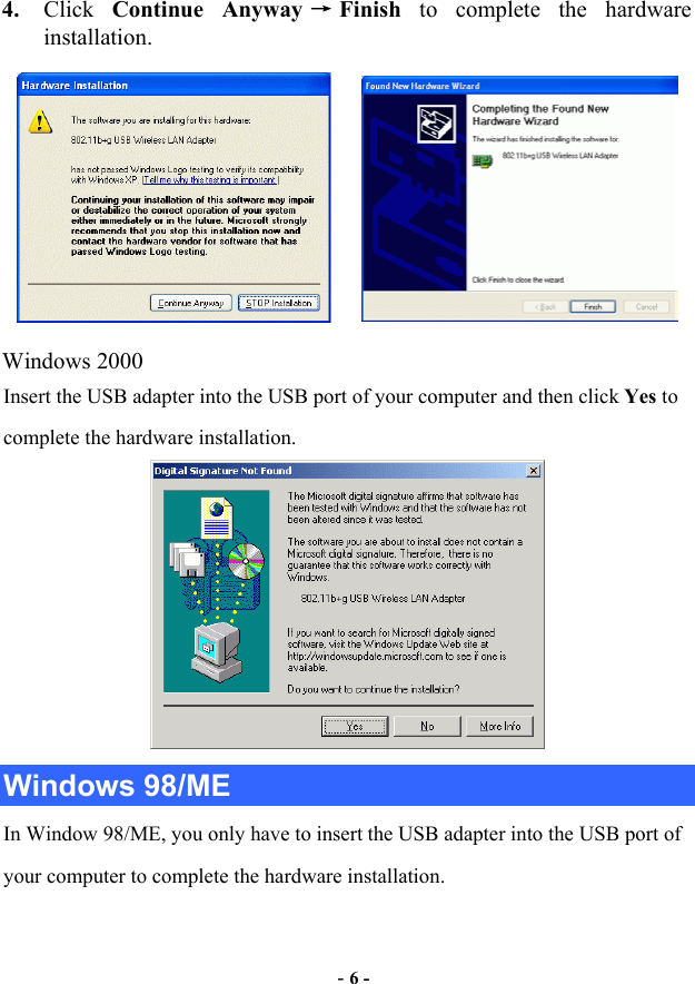  - 6 - 4.  Click  Continue Anyway →Finish  to complete the hardware installation.          Windows 2000 Insert the USB adapter into the USB port of your computer and then click Yes to complete the hardware installation.  Windows 98/ME In Window 98/ME, you only have to insert the USB adapter into the USB port of your computer to complete the hardware installation.   