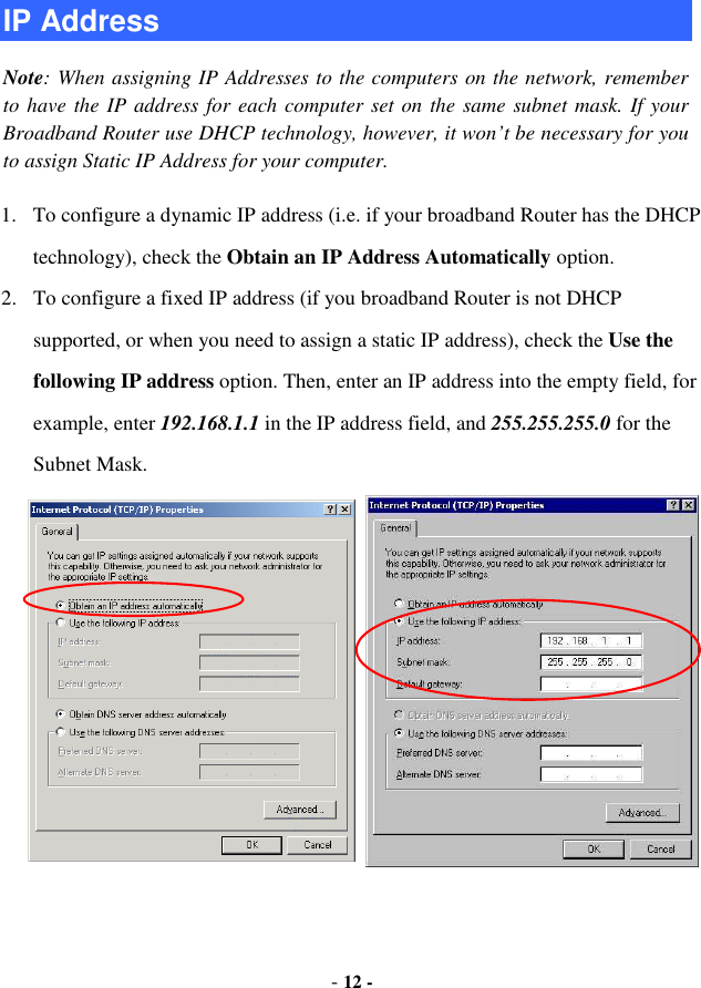 - 12 - IP Address Note: When assigning IP Addresses to the computers on the network, remember to have the IP address for each computer set on the same subnet mask. If your Broadband Router use DHCP technology, however, it won’t be necessary for you to assign Static IP Address for your computer. 1. To configure a dynamic IP address (i.e. if your broadband Router has the DHCP technology), check the Obtain an IP Address Automatically option. 2. To configure a fixed IP address (if you broadband Router is not DHCP supported, or when you need to assign a static IP address), check the Use the following IP address option. Then, enter an IP address into the empty field, for example, enter 192.168.1.1 in the IP address field, and 255.255.255.0 for the Subnet Mask. 