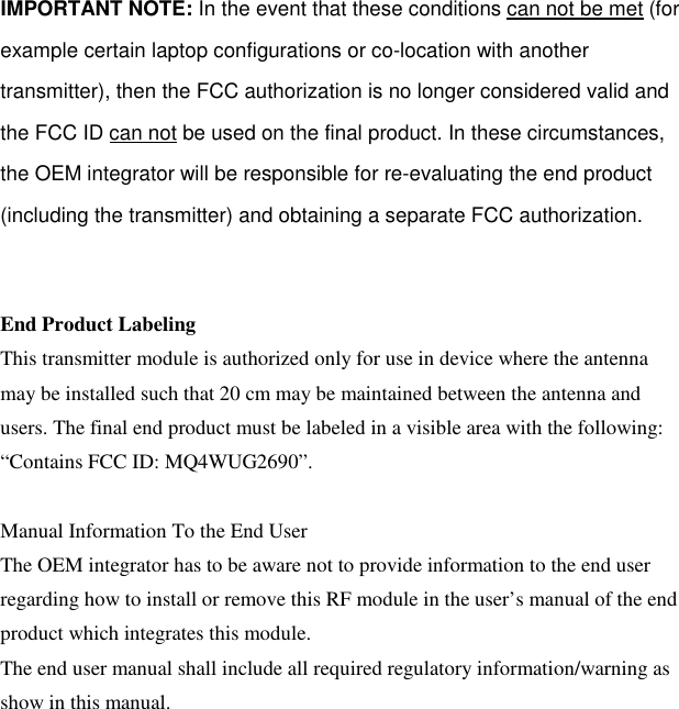   IMPORTANT NOTE: In the event that these conditions can not be met (for example certain laptop configurations or co-location with another transmitter), then the FCC authorization is no longer considered valid and the FCC ID can not be used on the final product. In these circumstances, the OEM integrator will be responsible for re-evaluating the end product (including the transmitter) and obtaining a separate FCC authorization.   End Product Labeling This transmitter module is authorized only for use in device where the antenna may be installed such that 20 cm may be maintained between the antenna and users. The final end product must be labeled in a visible area with the following: “Contains FCC ID: MQ4WUG2690”.  Manual Information To the End User The OEM integrator has to be aware not to provide information to the end user regarding how to install or remove this RF module in the user’s manual of the end product which integrates this module. The end user manual shall include all required regulatory information/warning as show in this manual.  