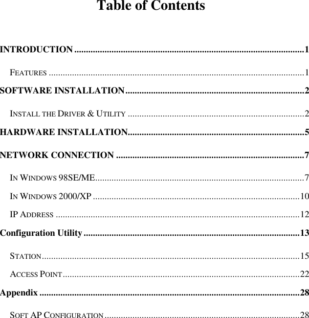  Table of Contents  INTRODUCTION...................................................................................................1 FEATURES..............................................................................................................1 SOFTWARE INSTALLATION.............................................................................2 INSTALL THE DRIVER &amp; UTILITY............................................................................2 HARDWARE INSTALLATION............................................................................5 NETWORK CONNECTION .................................................................................7 IN WINDOWS 98SE/ME..........................................................................................7 IN WINDOWS 2000/XP .........................................................................................10 IP ADDRESS.........................................................................................................12 Configuration Utility.............................................................................................13 STATION...............................................................................................................15 ACCESS POINT......................................................................................................22 Appendix ................................................................................................................28 SOFT AP CONFIGURATION....................................................................................28 