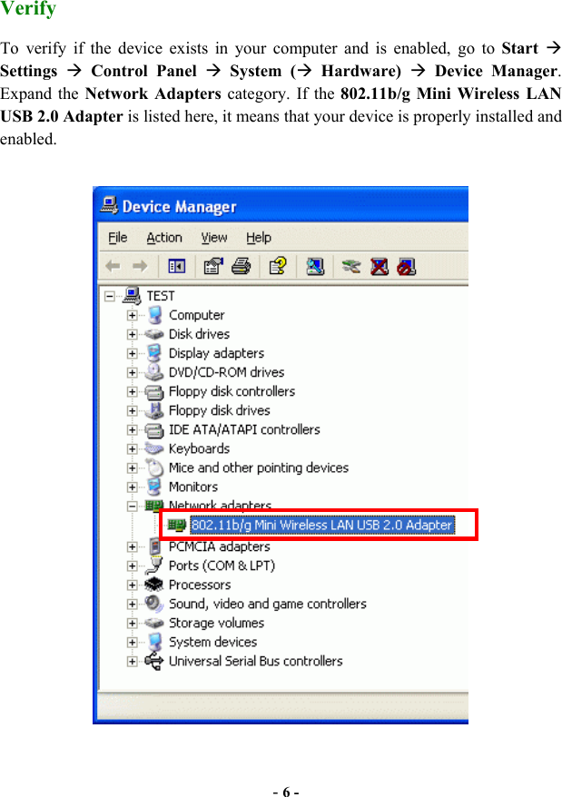  - 6 - Verify To verify if the device exists in your computer and is enabled, go to Start   Settings   Control Panel  System ( Hardware)  Device Manager. Expand the Network Adapters category. If the 802.11b/g Mini Wireless LAN USB 2.0 Adapter is listed here, it means that your device is properly installed and enabled.   