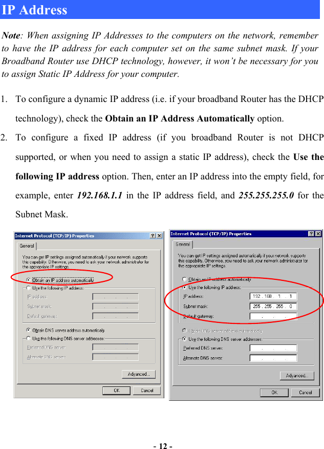  - 12 - IP Address Note: When assigning IP Addresses to the computers on the network, remember to have the IP address for each computer set on the same subnet mask. If your Broadband Router use DHCP technology, however, it won’t be necessary for you to assign Static IP Address for your computer. 1.  To configure a dynamic IP address (i.e. if your broadband Router has the DHCP technology), check the Obtain an IP Address Automatically option. 2.  To configure a fixed IP address (if you broadband Router is not DHCP supported, or when you need to assign a static IP address), check the Use the following IP address option. Then, enter an IP address into the empty field, for example, enter 192.168.1.1  in the IP address field, and 255.255.255.0 for the Subnet Mask. 