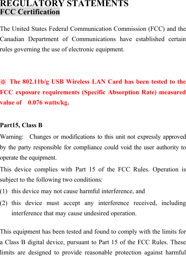  REGULATORY STATEMENTS FCC Certification The United States Federal Communication Commission (FCC) and the Canadian Department of Communications have established certain rules governing the use of electronic equipment.    ※  The 802.11b/g USB Wireless LAN Card has been tested to the FCC exposure requirements (Specific Absorption Rate) measured value of  0.076 watts/kg.  Part15, Class B Warning:   Changes or modifications to this unit not expressly approved by the party responsible for compliance could void the user authority to operate the equipment. This device complies with Part 15 of the FCC Rules. Operation is subject to the following two conditions: (1)  this device may not cause harmful interference, and (2) this device must accept any interference received, including interference that may cause undesired operation.  This equipment has been tested and found to comply with the limits for a Class B digital device, pursuant to Part 15 of the FCC Rules. These limits are designed to provide reasonable protection against harmful 