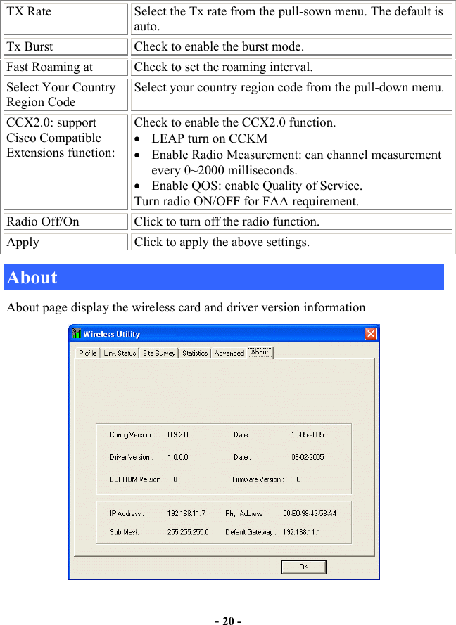  - 20 - TX Rate  Select the Tx rate from the pull-sown menu. The default is auto. Tx Burst  Check to enable the burst mode. Fast Roaming at  Check to set the roaming interval. Select Your Country Region Code Select your country region code from the pull-down menu. CCX2.0: support Cisco Compatible Extensions function: Check to enable the CCX2.0 function.    •  LEAP turn on CCKM •  Enable Radio Measurement: can channel measurement every 0~2000 milliseconds. •  Enable QOS: enable Quality of Service. Turn radio ON/OFF for FAA requirement. Radio Off/On  Click to turn off the radio function. Apply  Click to apply the above settings. About About page display the wireless card and driver version information  