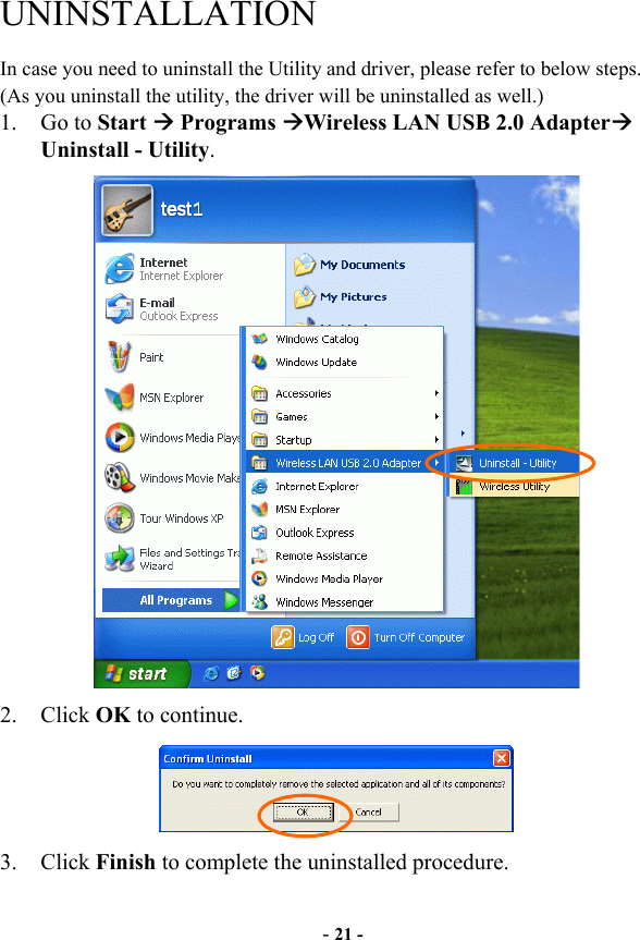  - 21 - UNINSTALLATION In case you need to uninstall the Utility and driver, please refer to below steps. (As you uninstall the utility, the driver will be uninstalled as well.) 1. Go to Start  Programs Wireless LAN USB 2.0 Adapter Uninstall - Utility.  2. Click OK to continue.  3. Click Finish to complete the uninstalled procedure. 