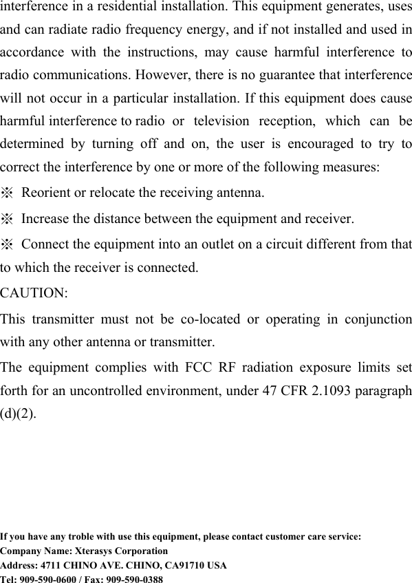  interference in a residential installation. This equipment generates, uses and can radiate radio frequency energy, and if not installed and used in accordance with the instructions, may cause harmful interference to radio communications. However, there is no guarantee that interference will not occur in a particular installation. If this equipment does cause harmful interference to radio   or  television reception, which can be determined by turning off and on, the user is encouraged to try to correct the interference by one or more of the following measures: ※  Reorient or relocate the receiving antenna. ※  Increase the distance between the equipment and receiver. ※  Connect the equipment into an outlet on a circuit different from that to which the receiver is connected. CAUTION: This transmitter must not be co-located or operating in conjunction with any other antenna or transmitter. The equipment complies with FCC RF radiation exposure limits set forth for an uncontrolled environment, under 47 CFR 2.1093 paragraph (d)(2).        If you have any troble with use this equipment, please contact customer care service: Company Name: Xterasys Corporation Address: 4711 CHINO AVE. CHINO, CA91710 USA Tel: 909-590-0600 / Fax: 909-590-0388 