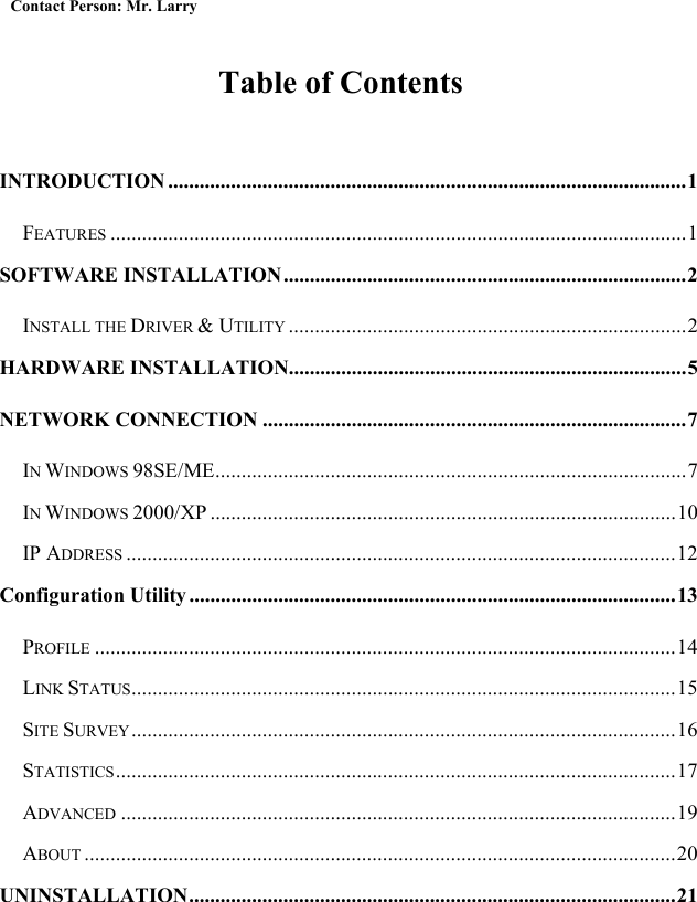  Contact Person: Mr. Larry  Table of Contents  INTRODUCTION ...................................................................................................1 FEATURES ..............................................................................................................1 SOFTWARE INSTALLATION.............................................................................2 INSTALL THE DRIVER &amp; UTILITY ............................................................................2 HARDWARE INSTALLATION............................................................................5 NETWORK CONNECTION .................................................................................7 IN WINDOWS 98SE/ME..........................................................................................7 IN WINDOWS 2000/XP .........................................................................................10 IP ADDRESS .........................................................................................................12 Configuration Utility.............................................................................................13 PROFILE ...............................................................................................................14 LINK STATUS........................................................................................................15 SITE SURVEY........................................................................................................16 STATISTICS...........................................................................................................17 ADVANCED ..........................................................................................................19 ABOUT .................................................................................................................20 UNINSTALLATION.............................................................................................21 