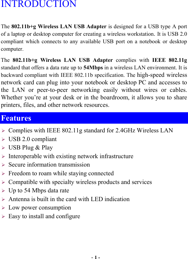  - 1 - INTRODUCTION The 802.11b+g Wireless LAN USB Adapter is designed for a USB type A port of a laptop or desktop computer for creating a wireless workstation. It is USB 2.0 compliant which connects to any available USB port on a notebook or desktop computer.  The  802.11b+g Wireless LAN USB Adapter complies with IEEE 802.11g standard that offers a data rate up to 54Mbps in a wireless LAN environment. It is backward compliant with IEEE 802.11b specification. The high-speed wireless network card can plug into your notebook or desktop PC and accesses to the LAN or peer-to-peer networking easily without wires or cables. Whether you’re at your desk or in the boardroom, it allows you to share printers, files, and other network resources. Features  Complies with IEEE 802.11g standard for 2.4GHz Wireless LAN  USB 2.0 compliant  USB Plug &amp; Play  Interoperable with existing network infrastructure  Secure information transmission  Freedom to roam while staying connected  Compatible with specialty wireless products and services  Up to 54 Mbps data rate  Antenna is built in the card with LED indication  Low power consumption  Easy to install and configure 