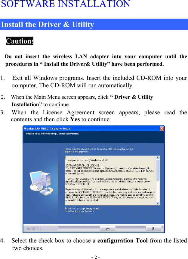  - 2 - SOFTWARE INSTALLATION Install the Driver &amp; Utility   Caution!  Do not insert the wireless LAN adapter into your computer until the procedures in “ Install the Driver&amp; Utility” have been performed.        1.  Exit all Windows programs. Insert the included CD-ROM into your computer. The CD-ROM will run automatically. 2.    When the Main Menu screen appears, click “ Driver &amp; Utility           Installation” to continue. 3.  When the License Agreement screen appears, please read the contents and then click Yes to continue.  4.  Select the check box to choose a configuration Tool from the listed two choices. 