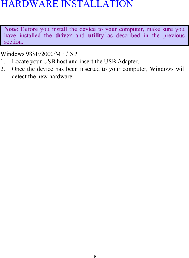  - 5 - HARDWARE INSTALLATION  Note: Before you install the device to your computer, make sure you have installed the driver  and utility as described in the previous section. Windows 98SE/2000/ME / XP 1.  Locate your USB host and insert the USB Adapter. 2.  Once the device has been inserted to your computer, Windows will detect the new hardware. 