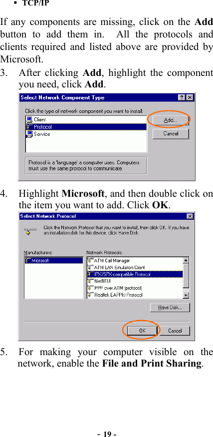  - 19 -  TCP/IP If any components are missing, click on the Add button to add them in.  All the protocols and clients required and listed above are provided by Microsoft.  3. After clicking Add, highlight the component you need, click Add.  4. Highlight Microsoft, and then double click on the item you want to add. Click OK.  5.  For making your computer visible on the network, enable the File and Print Sharing. 