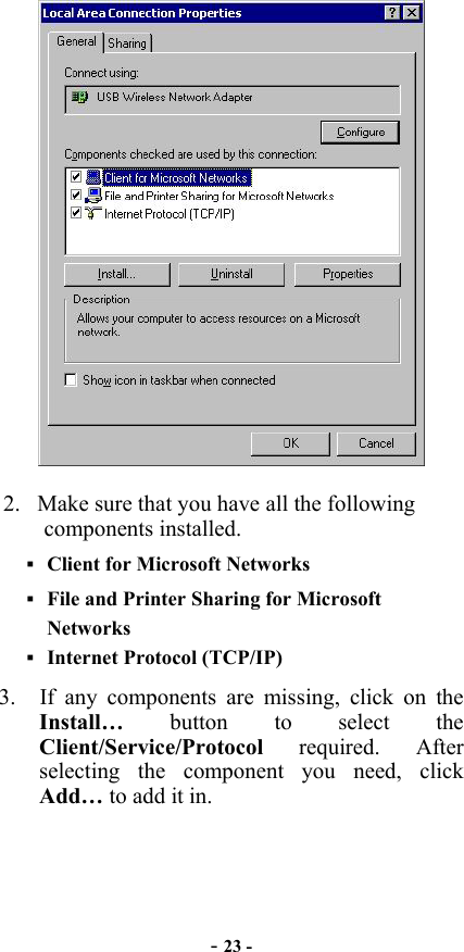  - 23 -  2.  Make sure that you have all the following components installed.  Client for Microsoft Networks  File and Printer Sharing for Microsoft Networks  Internet Protocol (TCP/IP) 3.  If any components are missing, click on the Install…  button to select the Client/Service/Protocol required. After selecting the component you need, click Add… to add it in. 