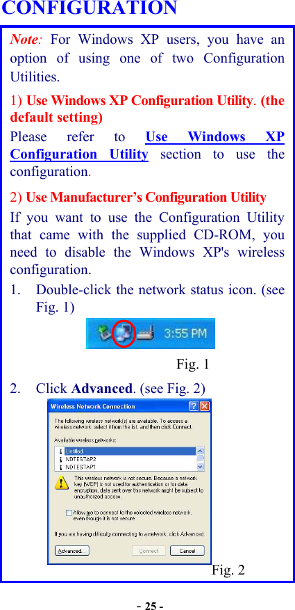  - 25 - CONFIGURATION Note: For Windows XP users, you have an option of using one of two Configuration Utilities.   1) Use Windows XP Configuration Utility. (the default setting)  Please refer to Use Windows XP Configuration Utility section to use the configuration. 2) Use Manufacturer’s Configuration Utility If you want to use the Configuration Utility that came with the supplied CD-ROM, you need to disable the Windows XP&apos;s wireless configuration. 1.  Double-click the network status icon. (see Fig. 1)    2. Click Advanced. (see Fig. 2)          Fig. 2Fig. 1
