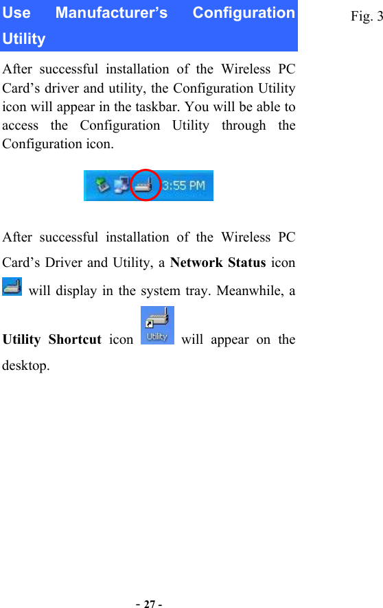  - 27 - Use Manufacturer’s Configuration Utility After successful installation of the Wireless PC Card’s driver and utility, the Configuration Utility icon will appear in the taskbar. You will be able to access the Configuration Utility through the Configuration icon.    After successful installation of the Wireless PC Card’s Driver and Utility, a Network Status icon   will display in the system tray. Meanwhile, a Utility Shortcut icon   will appear on the desktop. Fig. 3 
