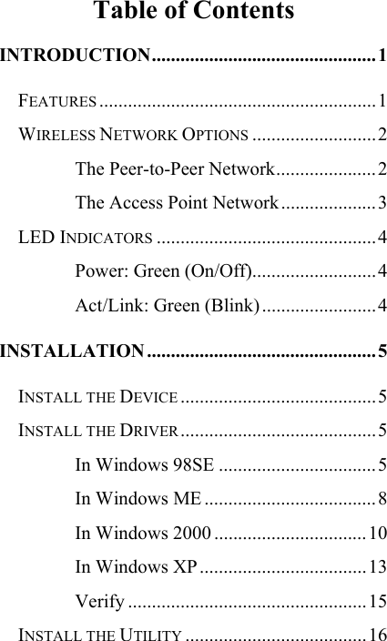   Table of Contents INTRODUCTION...............................................1 FEATURES ..........................................................1 WIRELESS NETWORK OPTIONS ..........................2 The Peer-to-Peer Network.....................2 The Access Point Network....................3 LED INDICATORS ..............................................4 Power: Green (On/Off)..........................4 Act/Link: Green (Blink)........................4 INSTALLATION ................................................5 INSTALL THE DEVICE .........................................5 INSTALL THE DRIVER.........................................5 In Windows 98SE .................................5 In Windows ME ....................................8 In Windows 2000 ................................10 In Windows XP...................................13 Verify ..................................................15 INSTALL THE UTILITY ......................................16 